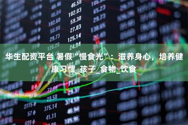 华生配资平台 暑假“慢食光”：滋养身心，培养健康习惯_孩子_食物_饮食