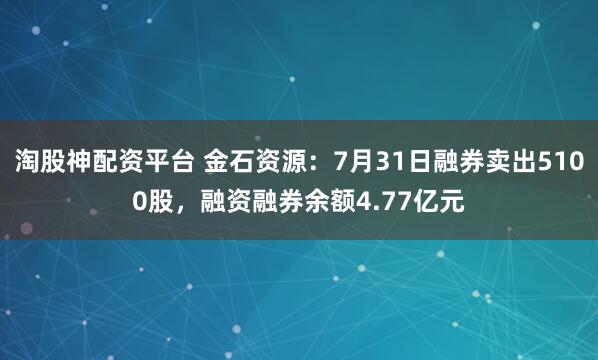 淘股神配资平台 金石资源:7月31日融券卖出5100股,融资融券余额4.77亿元