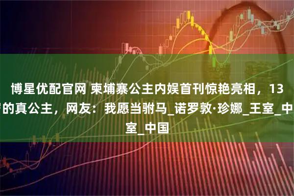 博星优配官网 柬埔寨公主内娱首刊惊艳亮相,13岁的真公主,网友:我愿当驸马_诺罗敦·珍娜_王室_中国