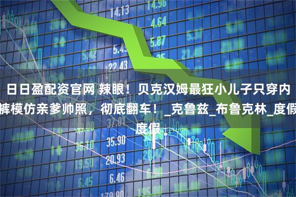 日日盈配资官网 辣眼!贝克汉姆最狂小儿子只穿内裤模仿亲爹帅照,彻底翻车!_克鲁兹_布鲁克林_度假