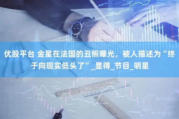 优股平台 金星在法国的丑照曝光,被人描述为“终于向现实低头了”_显得_节目_明星