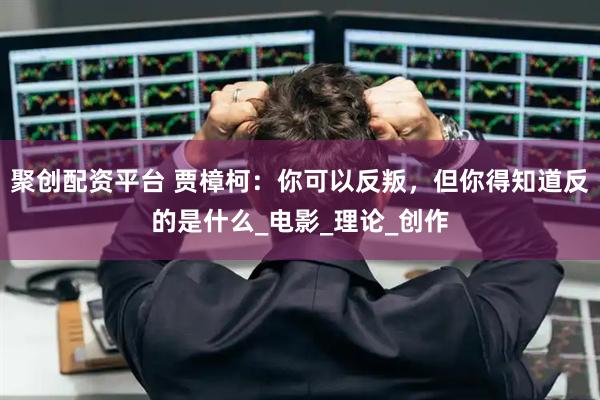 聚创配资平台 贾樟柯:你可以反叛,但你得知道反的是什么_电影_理论_创作