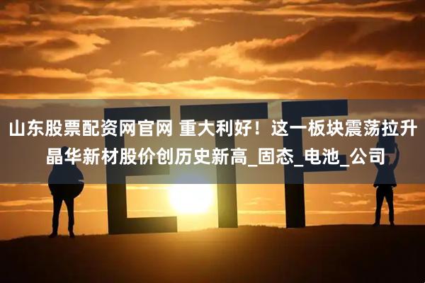 山东股票配资网官网 重大利好!这一板块震荡拉升 晶华新材股价创历史新高_固态_电池_公司
