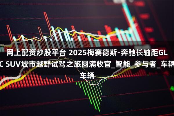 网上配资炒股平台 2025梅赛德斯-奔驰长轴距GLC SUV城市越野试驾之旅圆满收官_智能_参与者_车辆
