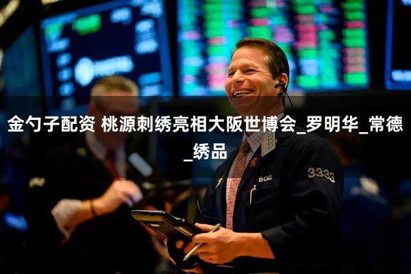 金勺子配资 桃源刺绣亮相大阪世博会_罗明华_常德_绣品