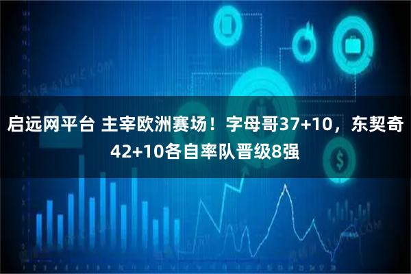 启远网平台 主宰欧洲赛场!字母哥37+10,东契奇42+10各自率队晋级8强