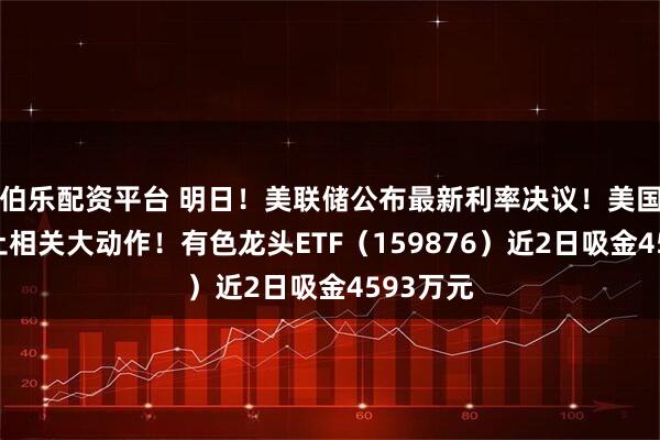 伯乐配资平台 明日!美联储公布最新利率决议!美国爆出稀土相关大动作!有色龙头ETF(159876)近2日吸金4593万元