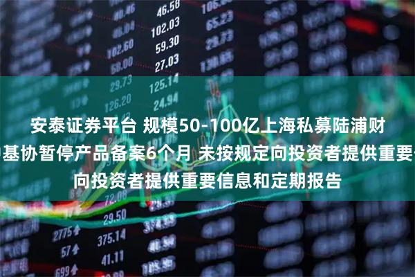 安泰证券平台 规模50-100亿上海私募陆浦财富信披违规被中基协暂停产品备案6个月 未按规定向投资者提供重要信息和定期报告