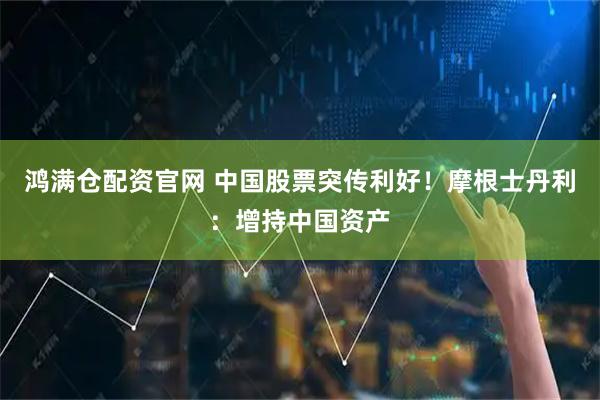 鸿满仓配资官网 中国股票突传利好!摩根士丹利:增持中国资产