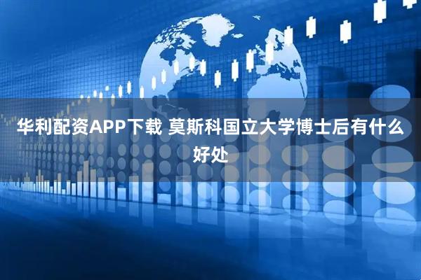 华利配资APP下载 莫斯科国立大学博士后有什么好处