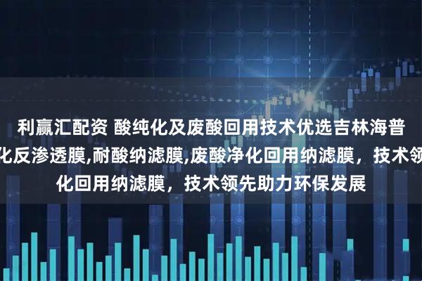 利赢汇配资 酸纯化及废酸回用技术优选吉林海普科技，专注酸纯化反渗透膜,耐酸纳滤膜,废酸净化回用纳滤膜，技术领先助力环保发展