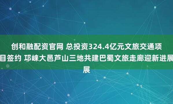 创和融配资官网 总投资324.4亿元文旅交通项目签约 邛崃大邑芦山三地共建巴蜀文旅走廊迎新进展