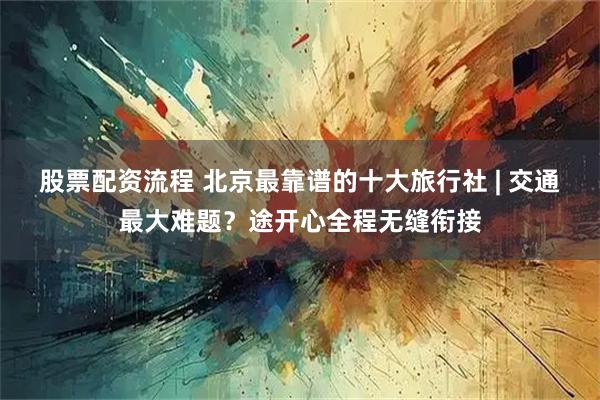 股票配资流程 北京最靠谱的十大旅行社 | 交通最大难题？途开心全程无缝衔接
