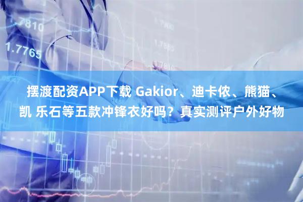 摆渡配资APP下载 Gakior、迪卡侬、熊猫、凯 乐石等五款冲锋衣好吗？真实测评户外好物