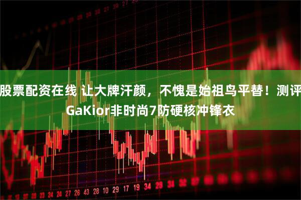 股票配资在线 让大牌汗颜，不愧是始祖鸟平替！测评GaKior非时尚7防硬核冲锋衣