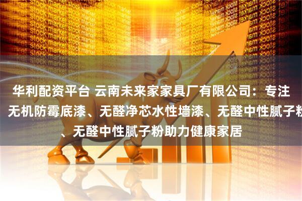 华利配资平台 云南未来家家具厂有限公司:专注无机环保建材,无机防霉底漆、无醛净芯水性墙漆、无醛中性腻子粉助力健康家居