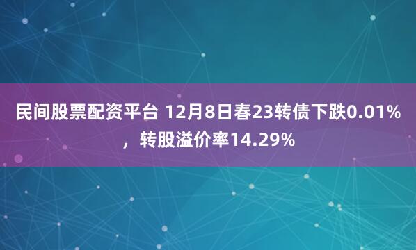 民间股票配资平台 12月8日春23转债下跌0.01%，转股溢价率14.29%