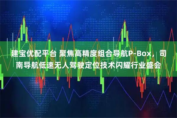 建宝优配平台 聚焦高精度组合导航P-Box，司南导航低速无人驾驶定位技术闪耀行业盛会
