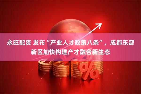 永旺配资 发布“产业人才政策八条”，成都东部新区加快构建产才融合新生态