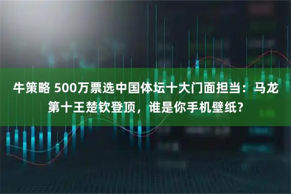 牛策略 500万票选中国体坛十大门面担当：马龙第十王楚钦登顶，谁是你手机壁纸？