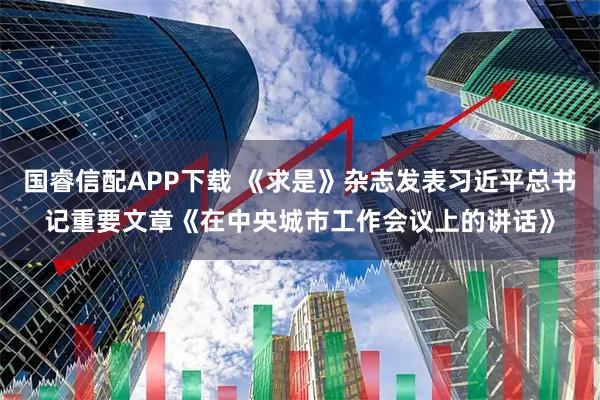 国睿信配APP下载 《求是》杂志发表习近平总书记重要文章《在中央城市工作会议上的讲话》