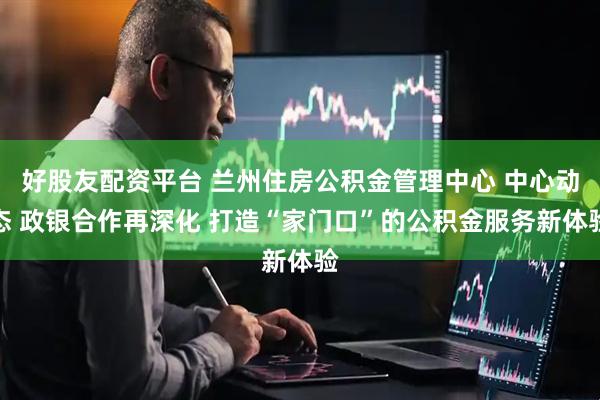 好股友配资平台 兰州住房公积金管理中心 中心动态 政银合作再深化 打造“家门口”的公积金服务新体验