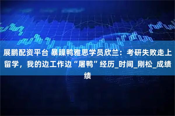展鹏配资平台 暴躁鸭雅思学员欣兰：考研失败走上留学，我的边工作边“屠鸭”经历_时间_刚松_成绩