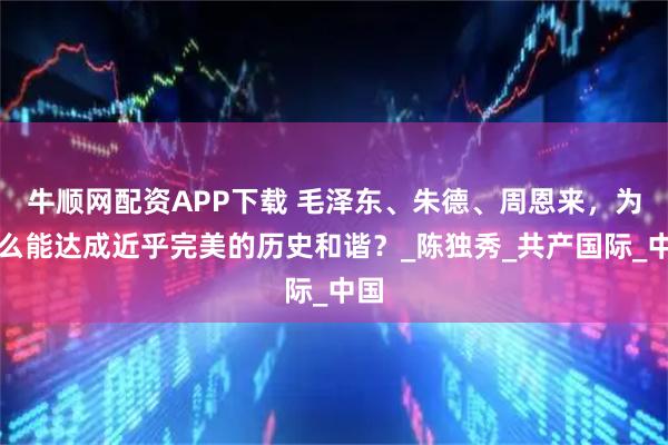 牛顺网配资APP下载 毛泽东、朱德、周恩来，为什么能达成近乎完美的历史和谐？_陈独秀_共产国际_中国