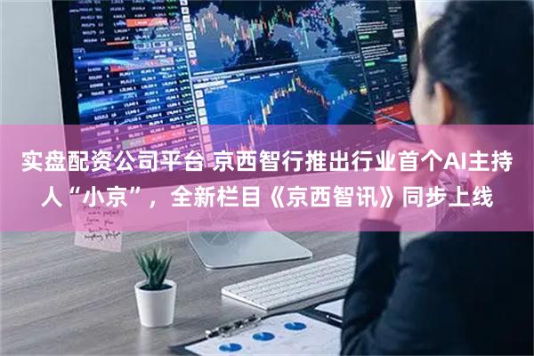 实盘配资公司平台 京西智行推出行业首个AI主持人“小京”，全新栏目《京西智讯》同步上线