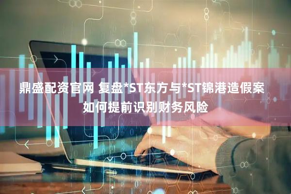 鼎盛配资官网 复盘*ST东方与*ST锦港造假案  如何提前识别财务风险