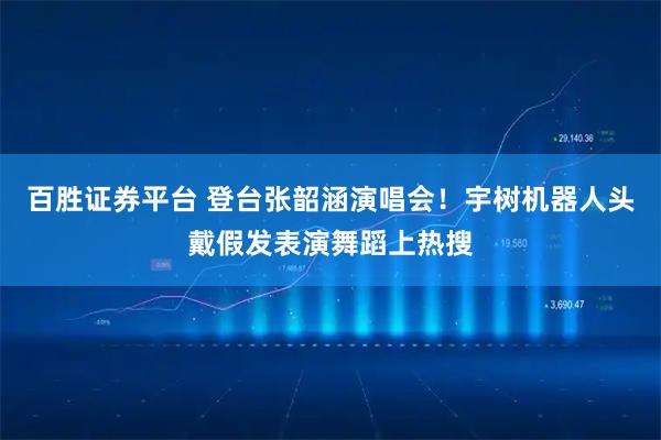 百胜证券平台 登台张韶涵演唱会!宇树机器人头戴假发表演舞蹈上热搜