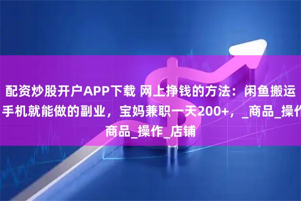 配资炒股开户APP下载 网上挣钱的方法：闲鱼搬运项目，手机就能做的副业，宝妈兼职一天200+，_商品_操作_店铺