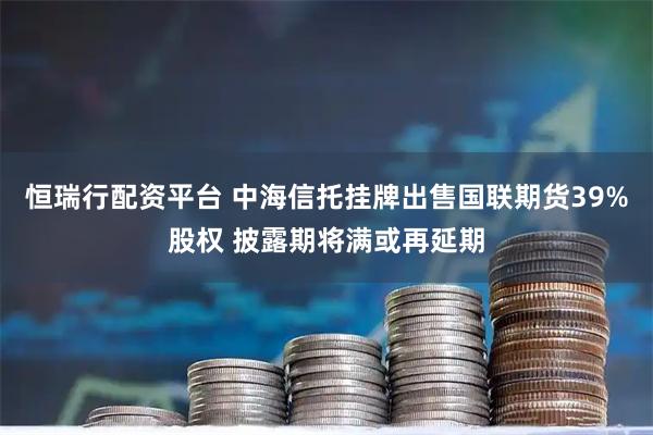 恒瑞行配资平台 中海信托挂牌出售国联期货39%股权 披露期将满或再延期