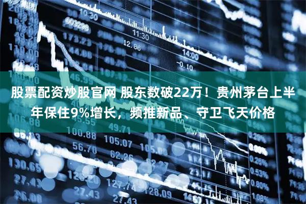 股票配资炒股官网 股东数破22万!贵州茅台上半年保住9%增长,频推新品、守卫飞天价格