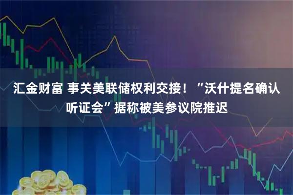 汇金财富 事关美联储权利交接！“沃什提名确认听证会”据称被美参议院推迟